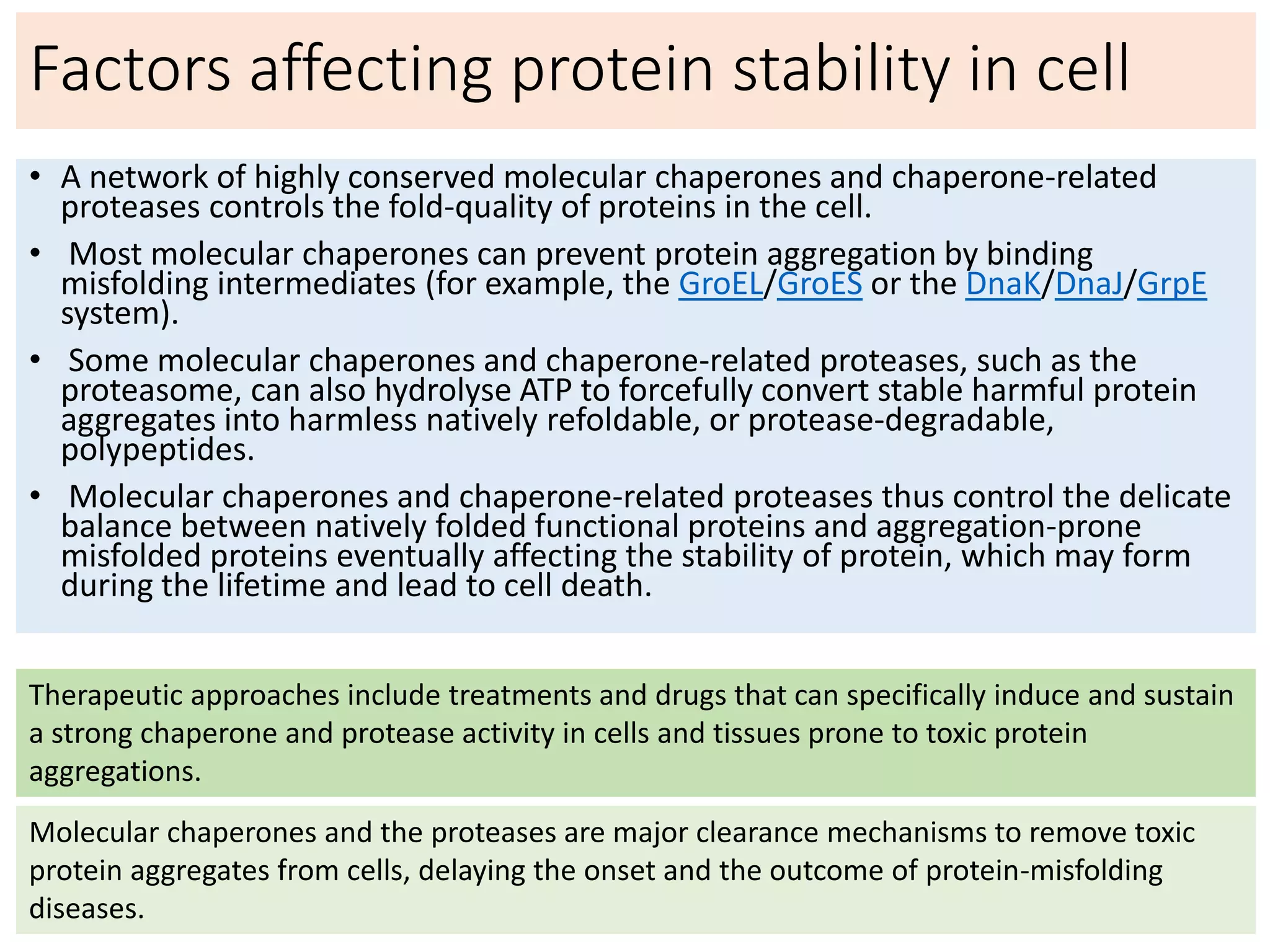 Factors affecting protein stability in cell
• A network of highly conserved molecular chaperones and chaperone-related
proteases controls the fold-quality of proteins in the cell.
• Most molecular chaperones can prevent protein aggregation by binding
misfolding intermediates (for example, the GroEL/GroES or the DnaK/DnaJ/GrpE
system).
• Some molecular chaperones and chaperone-related proteases, such as the
proteasome, can also hydrolyse ATP to forcefully convert stable harmful protein
aggregates into harmless natively refoldable, or protease-degradable,
polypeptides.
• Molecular chaperones and chaperone-related proteases thus control the delicate
balance between natively folded functional proteins and aggregation-prone
misfolded proteins eventually affecting the stability of protein, which may form
during the lifetime and lead to cell death.
Therapeutic approaches include treatments and drugs that can specifically induce and sustain
a strong chaperone and protease activity in cells and tissues prone to toxic protein
aggregations.
Molecular chaperones and the proteases are major clearance mechanisms to remove toxic
protein aggregates from cells, delaying the onset and the outcome of protein-misfolding
diseases.
 