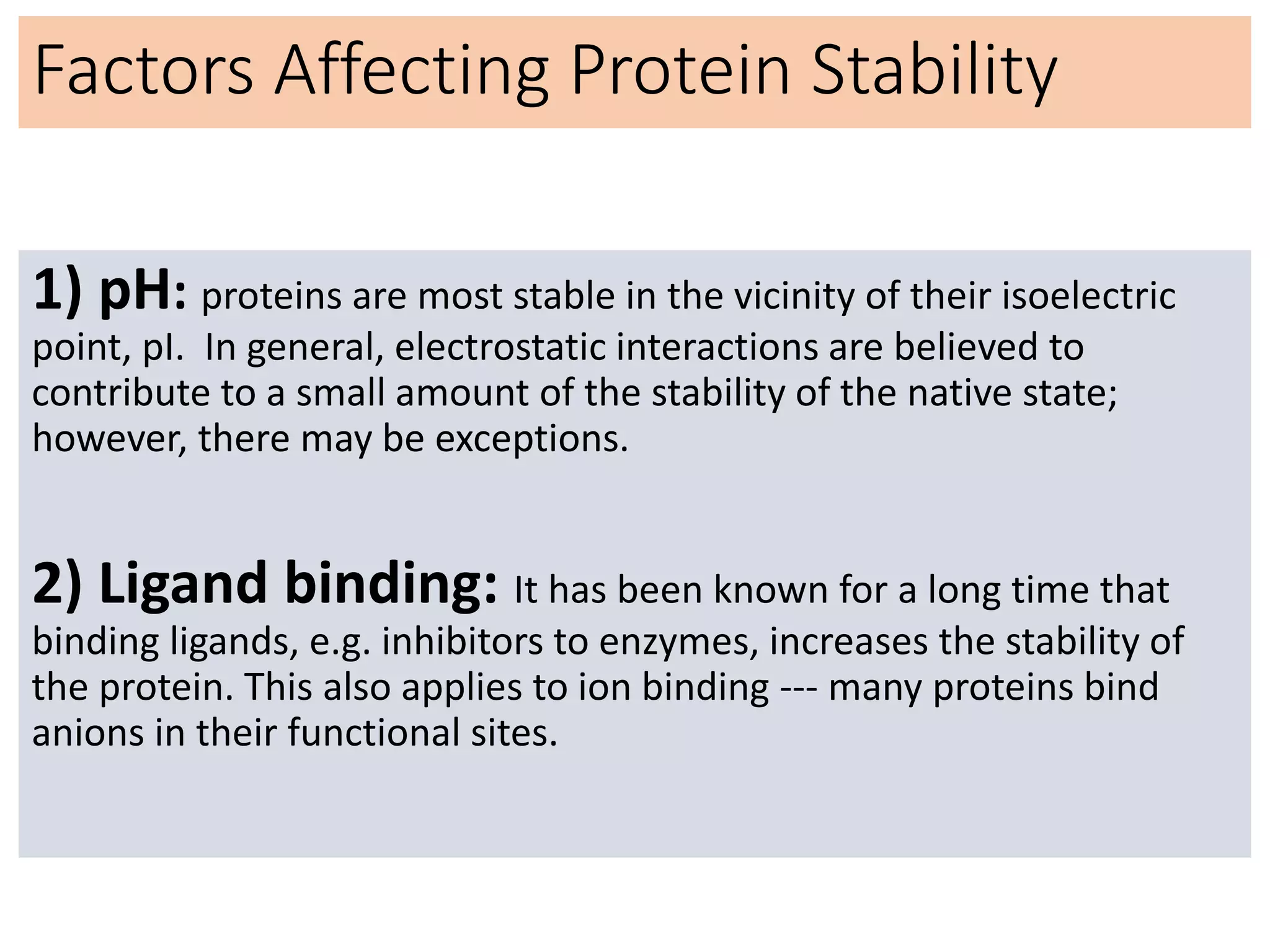 Factors Affecting Protein Stability
1) pH: proteins are most stable in the vicinity of their isoelectric
point, pI. In general, electrostatic interactions are believed to
contribute to a small amount of the stability of the native state;
however, there may be exceptions.
2) Ligand binding: It has been known for a long time that
binding ligands, e.g. inhibitors to enzymes, increases the stability of
the protein. This also applies to ion binding --- many proteins bind
anions in their functional sites.
 