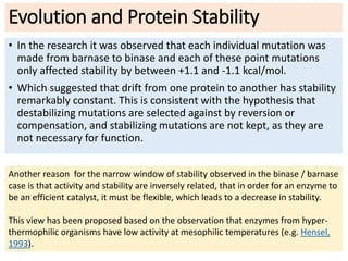 Evolution and Protein Stability
• In the research it was observed that each individual mutation was
made from barnase to binase and each of these point mutations
only affected stability by between +1.1 and -1.1 kcal/mol.
• Which suggested that drift from one protein to another has stability
remarkably constant. This is consistent with the hypothesis that
destabilizing mutations are selected against by reversion or
compensation, and stabilizing mutations are not kept, as they are
not necessary for function.
Another reason for the narrow window of stability observed in the binase / barnase
case is that activity and stability are inversely related, that in order for an enzyme to
be an efficient catalyst, it must be flexible, which leads to a decrease in stability.
This view has been proposed based on the observation that enzymes from hyper-
thermophilic organisms have low activity at mesophilic temperatures (e.g. Hensel,
1993).
 