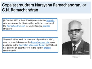 Gopalasamudram Narayana Ramachandran, or
G.N. Ramachandran
(8 October 1922 – 7 April 2001) was an Indian physicist
who was known for his work that led to his creation of
the Ramachandran plot for understanding peptide
structure.
The result of his work on structure of proteins in 1962, -
now commonly known as the Ramachandran plot - was
published in the Journal of Molecular Biology in 1963 and
has become an essential tool in the field of protein
conformation.
 