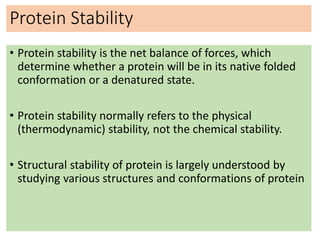 Protein Stability
• Protein stability is the net balance of forces, which
determine whether a protein will be in its native folded
conformation or a denatured state.
• Protein stability normally refers to the physical
(thermodynamic) stability, not the chemical stability.
• Structural stability of protein is largely understood by
studying various structures and conformations of protein
 