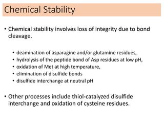 Chemical Stability
• Chemical stability involves loss of integrity due to bond
cleavage.
• deamination of asparagine and/or glutamine residues,
• hydrolysis of the peptide bond of Asp residues at low pH,
• oxidation of Met at high temperature,
• elimination of disulfide bonds
• disulfide interchange at neutral pH
• Other processes include thiol-catalyzed disulfide
interchange and oxidation of cysteine residues.
 