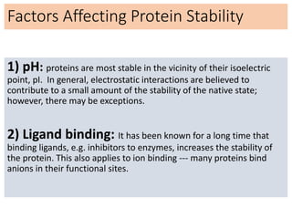 Factors Affecting Protein Stability
1) pH: proteins are most stable in the vicinity of their isoelectric
point, pI. In general, electrostatic interactions are believed to
contribute to a small amount of the stability of the native state;
however, there may be exceptions.
2) Ligand binding: It has been known for a long time that
binding ligands, e.g. inhibitors to enzymes, increases the stability of
the protein. This also applies to ion binding --- many proteins bind
anions in their functional sites.
 