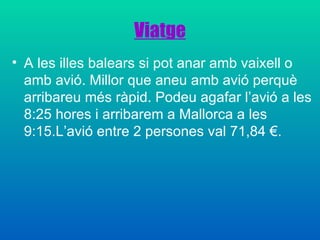 Viatge A les illes balears si pot anar amb vaixell o amb avió. Millor que aneu amb avió perquè arribareu més ràpid. Podeu agafar l’avió a les 8:25 hores i arribarem a Mallorca a les 9:15.L’avió entre 2 persones val 71,84 €. 