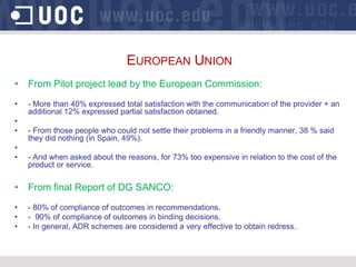 EUROPEAN UNION
• From Pilot project lead by the European Commission:
•   - More than 40% expressed total satisfaction with the communication of the provider + an
    additional 12% expressed partial satisfaction obtained.
•
•   - From those people who could not settle their problems in a friendly manner, 38 % said
    they did nothing (in Spain, 49%).
•
•   - And when asked about the reasons, for 73% too expensive in relation to the cost of the
    product or service.

• From final Report of DG SANCO:
•   - 80% of compliance of outcomes in recommendations.
•   - 90% of compliance of outcomes in binding decisions.
•   - In general, ADR schemes are considered a very effective to obtain redress.
 