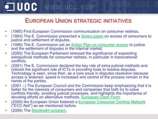 EUROPEAN UNION STRATEGIC INITIATIVES
•   (1985) First European Commission communication on consumer redress.
•   (1993) The E. Commission presented a Green paper on access of consumers to
    justice and settlement of disputes.
•   (1996) The E. Commission set an Action Plan on consumer access to justice
    and the settlement of disputes in the internal market.
•   (2000) The European Parliament stressed the significance of expanding
    extrajudicial methods for consumer redress, in particular in transnational
    conflicts.
•   (2001) The E. Commission declared the key role of extra-judicial methods and
    noticed the significant role of ICTs in providing tools to resolve disputes.
    Technology is seen, since then, as a core issue in disputes resolution because
    access is widened, speed is increased and control of the process remain in the
    hands of the parties.
•   (2001 -.) The European Council and the Commission keep emphasizing that it is
    better for the interests of consumers and companies that both try to solve
    conflicts friendly, avoiding judicial processes, and highlights the importance of
    devoting efforts on alternative methods. European Claim Form.
•   (2005) the European Union fostered a European Consumer Centres Network
    ("ECC-Net") as we mentioned before.
•   (2009) The Stockholm program.
 