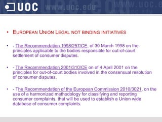 • EUROPEAN UNION LEGAL NOT BINDING INITIATIVES

• - The Recommendation 1998/257/CE, of 30 March 1998 on the
  principles applicable to the bodies responsible for out-of-court
  settlement of consumer disputes.

• - The Recommendation 2001/310/CE on of 4 April 2001 on the
  principles for out-of-court bodies involved in the consensual resolution
  of consumer disputes.

• - The Recommendation of the European Commission 2010/3021, on the
  use of a harmonized methodology for classifying and reporting
  consumer complaints, that will be used to establish a Union wide
  database of consumer complaints.
 