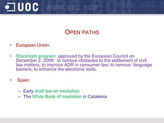 OPEN PATHS
• European Union:

• Stockholm program approved by the European Council on
  December 2, 2009: to remove obstacles to the settlement of civil
  law matters, to improve ADR in consumer law; to remove language
  barriers; to enhance the electronic tools.

•   Spain:

    – Early draft law on mediation
    – The White Book of mediation in Catalonia
 