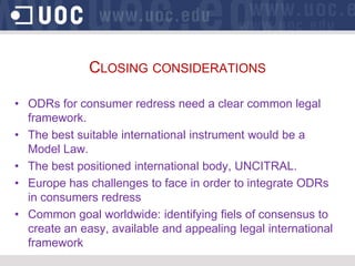 CLOSING CONSIDERATIONS

• ODRs for consumer redress need a clear common legal
  framework.
• The best suitable international instrument would be a
  Model Law.
• The best positioned international body, UNCITRAL.
• Europe has challenges to face in order to integrate ODRs
  in consumers redress
• Common goal worldwide: identifying fiels of consensus to
  create an easy, available and appealing legal international
  framework
 