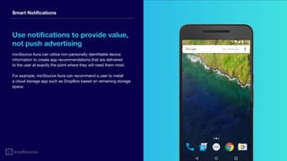 Smart Notifications
Use notifications to provide value,
not push advertising
ironSource Aura can utilize non-personally identifiable device
information to create app recommendations that are delivered
to the user at exactly the point where they will need them most.
For example, ironSource Aura can recommend a user to install
a cloud storage app such as DropBox based on remaining storage
space.
 