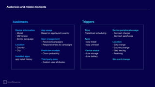 Audiences and mobile moments
Device information
- Model
- OS Version
- Device Language
Location
- Country
- City
Installed apps
app install history
Time
Predefined scheduling
Apps
- App Install
- App uninstall
Device status
- Low storage
- Low battery
App usage
Based on app launch events
User engagement
- Received campaigns
- Responsiveness to campaigns
Predictive models
- Churn probability
Third party data
- Custom user attributes
Device peripherals usage
- Connect charger
- Connect earphones
Location
- City change
- Country change
- Geo fencing
- Roaming
Sim card change
Audiences Triggers
 