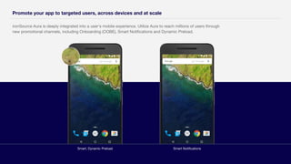 ironSource Aura is deeply integrated into a user's mobile experience. Utilize Aura to reach millions of users through
new promotional channels, including Onboarding (OOBE), Smart Notifications and Dynamic Preload.
Promote your app to targeted users, across devices and at scale
Smart, Dynamic Preload Smart Notifications
 