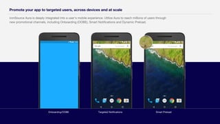 ironSource Aura is deeply integrated into a user's mobile experience. Utilize Aura to reach millions of users through
new promotional channels, including Onboarding (OOBE), Smart Notifications and Dynamic Preload.
Promote your app to targeted users, across devices and at scale
Targeted NotificationsOnboarding/OOBE Smart Preload
 