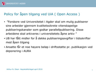 Policy for åpen tilgang ved UiA ( Open Access ) ” Forskere ved Universitetet i Agder skal om mulig publiserer sine arbeider gjennom kvalitetssikrete vitenskapelige publiseringskanaler som godtar parallellpublisering. Disse arbeidene skal arkiveres i universitetets åpne arkiv ” UB har fått midler for å dekke publiseringsavgifter i tidsskrifter med åpen tilgang Ansatte får et noe høyere beløp i driftsstøtte pr. publikasjon ved deponering i AURA 
