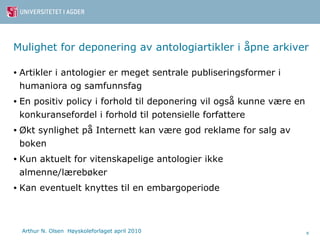 Mulighet for deponering av antologiartikler i åpne arkiver Artikler i antologier er meget sentrale publiseringsformer i humaniora og samfunnsfag En positiv policy i forhold til deponering vil også kunne være en konkuransefordel i forhold til potensielle forfattere Økt synlighet på Internett kan være god reklame for salg av boken Kun aktuelt for vitenskapelige antologier ikke almenne/lærebøker Kan eventuelt knyttes til en embargoperiode 