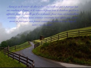 Aurai-je eu le temps de dire à l’être merveilleux qui a partagé ma
vie combien je l’aime, et le remercier pour tout le bonheur qu’il m’a
apporté, pour la famille qu’il m’a donnée, pour tous ces merveilleux
souvenirs que nous nous sommes construits jour après jour, pour
avoir su partager mes peines comme mes joies tout au long de
notre vie ensemble?
 