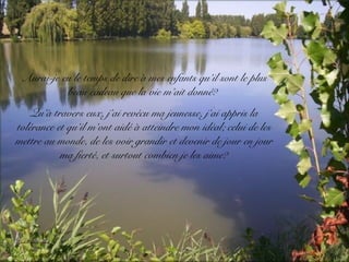 Aurai-je eu le temps de dire à mes enfants qu’il sont le plus
beau cadeau que la vie m’ait donné?
Qu’à travers eux, j’ai revécu ma jeunesse, j’ai appris la
tolérance et qu’il m’ont aidé à atteindre mon idéal; celui de les
mettre au monde, de les voir grandir et devenir de jour en jour
ma fierté, et surtout combien je les aime?
 