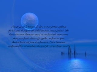 Aurai-je eu le temps de dire à mes petits enfants
qu’ils sont le rayon de soleil de mes vieux jours? De
leur dire tout l’amour que j’ai au fond de mon cœur
pour ces petits êtres si fragiles, si purs et qui
deviendront un jour des femmes et des hommes
responsables, et combien ils sont précieux pour moi?
 