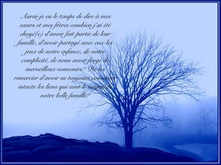 Aurai-je eu le temps de dire à mes
sœurs et mes frères combien j’ai été
choyé(e) d’avoir fait partie de leur
famille, d’avoir partagé avec eux les
jeux de notre enfance, de notre
complicité, de nous avoir forgé de
merveilleux souvenirs? De les
remercier d’avoir su toujours conserver
intacts les liens qui sont le noyau de
notre belle famille?
 