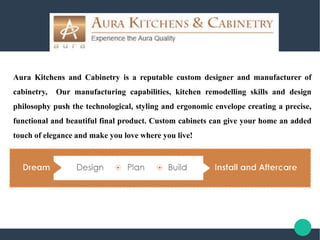 Aura Kitchens and Cabinetry is a reputable custom designer and manufacturer of
cabinetry, Our manufacturing capabilities, kitchen remodelling skills and design
philosophy push the technological, styling and ergonomic envelope creating a precise,
functional and beautiful final product. Custom cabinets can give your home an added
touch of elegance and make you love where you live!
 