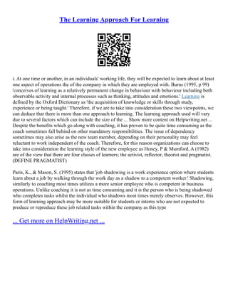 The Learning Approach For Learning
i. At one time or another, in an individuals' working life, they will be expected to learn about at least
one aspect of operations the of the company in which they are employed with. Burns (1995, p 99)
'conceives of learning as a relatively permanent change in behaviour with behaviour including both
observable activity and internal processes such as thinking, attitudes and emotions.' Learning is
defined by the Oxford Dictionary as 'the acquisition of knowledge or skills through study,
experience or being taught.' Therefore, if we are to take into consideration these two viewpoints, we
can deduce that there is more than one approach to learning. The learning approach used will vary
due to several factors which can include the size of the ... Show more content on Helpwriting.net ...
Despite the benefits which go along with coaching, it has proven to be quite time consuming as the
coach sometimes fall behind on other mandatory responsibilities. The issue of dependency
sometimes may also arise as the new team member, depending on their personality may feel
reluctant to work independent of the coach. Therefore, for this reason organizations can choose to
take into consideration the learning style of the new employee as Honey, P & Mumford, A (1982)
are of the view that there are four classes of learners; the activist, reflector, theorist and pragmatist.
(DEFINE PRAGMATIST)
Paris, K., & Mason, S. (1995) states that 'job shadowing is a work experience option where students
learn about a job by walking through the work day as a shadow to a competent worker.' Shadowing,
similarly to coaching most times utilizes a more senior employee who is competent in business
operations. Unlike coaching it is not as time consuming and it is the person who is being shadowed
who completes tasks whilst the individual who shadows most times merely observes. However, this
form of learning approach may be more suitable for students or interns who are not expected to
produce or reproduce these job related tasks within the company as this type
... Get more on HelpWriting.net ...
 