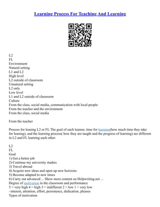 Learning Process For Teaching And Learning
L2
FL
Environment
Natural setting
L1 and L2
High level
L2 outside of classroom
Unnatural setting
L2 only
Low level
L1 and L2 outside of classroom
Culture
From the class, social media, communication with local people
From the teacher and the environment
From the class, social media
From the teacher
Process for leaning L2 or FL The goal of each learner, time for learning(how much time they take
for leaning), and the learning process( how they are taught and the progress of learning) are different
in L2 and FL learning each other.
L2
FL
Goal
1) Get a better job
2) Continue my university studies
3) Travel abroad
4) Acquire new ideas and open up new horizons
5) Become adapted to new times
6) Carry out advanced ... Show more content on Helpwriting.net ...
Degree of motivation in the classroom and performance
5 = very high 4 = high 3 = indifferent 2 = low 1 = very low
–interest, attention, effort, persistence, dedication, pleases
Types of motivation
 