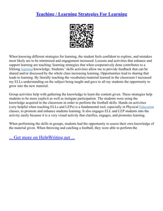 Teaching / Learning Strategies For Learning
When knowing different strategies for learning, the student feels confident to explore, and mistakes
most likely are to be minimized and engagement increased. Lessons and activities that enhance and
support learning are teaching /learning strategies that when cooperatively done contributes to a
lifelong learning/knowledge. Students ' skills activities allow me to provide feedback that can be
shared and/or discussed by the whole class increasing learning. Opportunities lead to sharing that
leads to learning. By literally teaching the vocabulary/material learned in the classroom I increased
my ELLs understanding on the subject being taught and gave to all my students the opportunity to
grow into the new material.
Group activities help with gathering the knowledge to learn the content given. These strategies help
students to be more explicit as well as instigate participation. The students were using the
knowledge acquired in the classroom in order to perform the football skills. Hands on activities
(very helpful when teaching ELLs and LEPs) is a fundamental tool, especially in Physical Education
classes, to promote and enhance students learning. It also engages ELL and LEP students into the
activity easily because it is a very visual activity that clarifies, engages, and promotes learning.
When performing the skills in groups, students had the opportunity to assess their own knowledge of
the material given. When throwing and catching a football, they were able to perform the
... Get more on HelpWriting.net ...
 