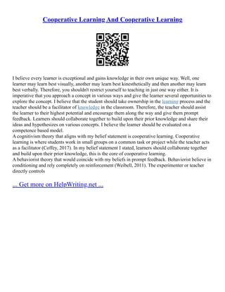 Cooperative Learning And Cooperative Learning
I believe every learner is exceptional and gains knowledge in their own unique way. Well, one
learner may learn best visually, another may learn best kinesthetically and then another may learn
best verbally. Therefore, you shouldn't restrict yourself to teaching in just one way either. It is
imperative that you approach a concept in various ways and give the learner several opportunities to
explore the concept. I believe that the student should take ownership in the learning process and the
teacher should be a facilitator of knowledge in the classroom. Therefore, the teacher should assist
the learner to their highest potential and encourage them along the way and give them prompt
feedback. Learners should collaborate together to build upon their prior knowledge and share their
ideas and hypothesizes on various concepts. I believe the learner should be evaluated on a
competence based model.
A cognitivism theory that aligns with my belief statement is cooperative learning. Cooperative
learning is where students work in small groups on a common task or project while the teacher acts
as a facilitator (Coffey, 2017). In my belief statement I stated, learners should collaborate together
and build upon their prior knowledge, this is the core of cooperative learning.
A behaviorist theory that would coincide with my beliefs in prompt feedback. Behaviorist believe in
conditioning and rely completely on reinforcement (Weibell, 2011). The experimenter or teacher
directly controls
... Get more on HelpWriting.net ...
 