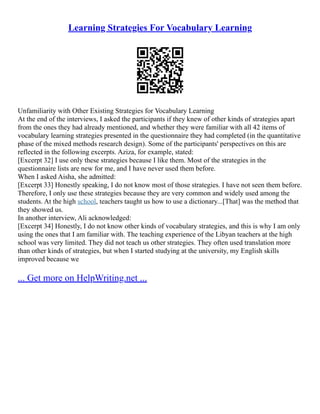 Learning Strategies For Vocabulary Learning
Unfamiliarity with Other Existing Strategies for Vocabulary Learning
At the end of the interviews, I asked the participants if they knew of other kinds of strategies apart
from the ones they had already mentioned, and whether they were familiar with all 42 items of
vocabulary learning strategies presented in the questionnaire they had completed (in the quantitative
phase of the mixed methods research design). Some of the participants' perspectives on this are
reflected in the following excerpts. Aziza, for example, stated:
[Excerpt 32] I use only these strategies because I like them. Most of the strategies in the
questionnaire lists are new for me, and I have never used them before.
When I asked Aisha, she admitted:
[Excerpt 33] Honestly speaking, I do not know most of those strategies. I have not seen them before.
Therefore, I only use these strategies because they are very common and widely used among the
students. At the high school, teachers taught us how to use a dictionary...[That] was the method that
they showed us.
In another interview, Ali acknowledged:
[Excerpt 34] Honestly, I do not know other kinds of vocabulary strategies, and this is why I am only
using the ones that I am familiar with. The teaching experience of the Libyan teachers at the high
school was very limited. They did not teach us other strategies. They often used translation more
than other kinds of strategies, but when I started studying at the university, my English skills
improved because we
... Get more on HelpWriting.net ...
 