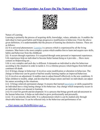 Nature Of Learning: An Essay On The Nature Of Learning
Nature of Learning
Learning is primarily the process of acquiring skills, knowledge, values, attitudes etc. It enables the
individual to learn good habits and brings progressive modification in behaviour. From the above
given definition, it is understandable that the process of learning has distinctive features. These are
as follows:
[i]–It is universal phenomenon: Learning is a process which is experienced by all the living
creatures. Man brain is the most complex system which enables him to learn and acquire new skills,
habits and behaviour from the childhood.
[ii]– It occurs through experience: It is acquired through some personal or impersonal experiences.
Life experiences help an individual to become better human being as it provides ... Show more
content on Helpwriting.net ...
Life is very complex and each day is different. It demands an individual to alter his behaviour
according to the situation in order to tackle it. It is a lifetime process which begins from birth and
continues till death.
[iv]–It brings change in behaviour: It involves some modification or alteration in behaviour. The
change in behaviour can be good or bad but usually learning implies an improved behaviour.
[v]–It involves an adjustment: It enables man to adjust himself effectively to the new conditions. It
helps children to modify, adapt, and develop their unique nature and later on individuals can adjust
his nature according to the situations.
[vi]– It brings relatively permanent change: It ensures that learned knowledge or skills acquired by
an individual have a long lasting change in his behaviour. Any change which temporarily occurs in
an individual does not amount to learning.
[vii]–It is tool for growth and development: It is a process that brings growth and advancement in
the human behaviour. It helps an individual to grow professionally and personally.
[viii]– It is not directly observable: It is a phenomenon which is can be studied only through
observable behaviour. It can be reflected only in the behaviour and performance of an
... Get more on HelpWriting.net ...
 