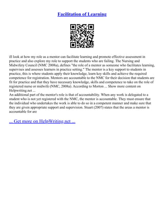 Facilitation of Learning
ill look at how my role as a mentor can facilitate learning and promote effective assessment in
practice and also explore my role to support the students who are failing. The Nursing and
Midwifery Council (NMC 2008a), defines "the role of a mentor as someone who facilitates learning,
supervises and assesses learners in practice setting." The mentor is a key support to students in
practice, this is where students apply their knowledge, learn key skills and achieve the required
competence for registration. Mentors are accountable to the NMC for their decision that students are
fit for practice and that they have necessary knowledge, skills and competence to take on the role of
registered nurse or midwife (NMC, 2008a). According to Morton ... Show more content on
Helpwriting.net ...
An additional part of the mentor's role is that of accountability. When any work is delegated to a
student who is not yet registered with the NMC, the mentor is accountable. They must ensure that
the individual who undertakes the work is able to do so in a competent manner and make sure that
they are given appropriate support and supervision. Stuart (2007) states that the areas a mentor is
accountable for are
... Get more on HelpWriting.net ...
 