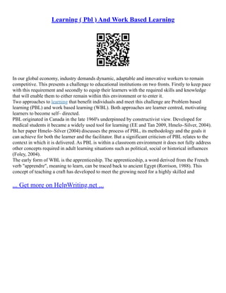 Learning ( Pbl ) And Work Based Learning
In our global economy, industry demands dynamic, adaptable and innovative workers to remain
competitive. This presents a challenge to educational institutions on two fronts. Firstly to keep pace
with this requirement and secondly to equip their learners with the required skills and knowledge
that will enable them to either remain within this environment or to enter it.
Two approaches to learning that benefit individuals and meet this challenge are Problem based
learning (PBL) and work based learning (WBL). Both approaches are learner centred, motivating
learners to become self– directed.
PBL originated in Canada in the late 1960's underpinned by constructivist view. Developed for
medical students it became a widely used tool for learning (EE and Tan 2009, Hmelo–Silver, 2004).
In her paper Hmelo–Silver (2004) discusses the process of PBL, its methodology and the goals it
can achieve for both the learner and the facilitator. But a significant criticism of PBL relates to the
context in which it is delivered. As PBL is within a classroom environment it does not fully address
other concepts required in adult learning situations such as political, social or historical influences
(Foley, 2004).
The early form of WBL is the apprenticeship. The apprenticeship, a word derived from the French
verb "apprendre", meaning to learn, can be traced back to ancient Egypt (Rorrison, 1988). This
concept of teaching a craft has developed to meet the growing need for a highly skilled and
... Get more on HelpWriting.net ...
 