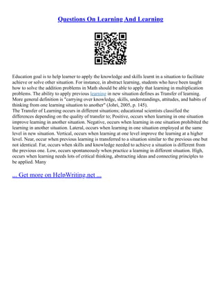 Questions On Learning And Learning
Education goal is to help learner to apply the knowledge and skills learnt in a situation to facilitate
achieve or solve other situation. For instance, in abstract learning, students who have been taught
how to solve the addition problems in Math should be able to apply that learning in multiplication
problems. The ability to apply previous learning in new situation defines as Transfer of learning.
More general definition is "carrying over knowledge, skills, understandings, attitudes, and habits of
thinking from one learning situation to another" (Johri, 2005, p. 145).
The Transfer of Learning occurs in different situations; educational scientists classified the
differences depending on the quality of transfer to; Positive, occurs when learning in one situation
improve learning in another situation. Negative, occurs when learning in one situation prohibited the
learning in another situation. Lateral, occurs when learning in one situation employed at the same
level in new situation. Vertical, occurs when learning at one level improve the learning at a higher
level. Near, occur when previous learning is transferred to a situation similar to the previous one but
not identical. Far, occurs when skills and knowledge needed to achieve a situation is different from
the previous one. Low, occurs spontaneously when practice a learning in different situation. High,
occurs when learning needs lots of critical thinking, abstracting ideas and connecting principles to
be applied. Many
... Get more on HelpWriting.net ...
 