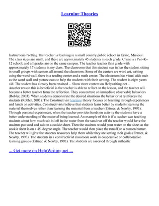 Learning Theories
Instructional Setting The teacher is teaching in a small country public school in Crane, Missouri.
The class sizes are small, and there are approximately 45 students in each grade. Crane is a Pre–K–
12 school, and all grades are on the same campus. The teacher teaches first grade with
approximately 17 students in my class. The classroom that this student was in has the student sitting
in small groups with centers all around the classroom. Some of the centers are word art, writing
using the word wall, there is a reading center and a math center. The classroom has visual aids such
as the word wall and picture cues to help the students with their writing. The student is eight years
old. The student has already been retained ... Show more content on Helpwriting.net ...
Another reason this is beneficial is the teacher is able to reflect on the lesson, and the teacher will
become a better teacher form the reflection. They concentrate on immediate observable behaviors
(Robler, 2003). When students demonstrate the desired situations the behaviorist reinforces the
students (Robler, 2003). The Constructivist learning theory focuses on learning through experiences
and hands on activities. Constructivists believe that students learn better by students learning the
material themselves rather than learning the material from a teacher (Ertmer, & Newby, 1993).
Through personal experiences, when the teacher provides hands on activity the students have a
better understanding of the material being learned. An example of this is if a teacher was teaching
students about how much salt is left in the water from the sand run off the teacher would have the
students put sand and salt on a cookie sheet. Then the students would pour water on the sheet as the
cookie sheet is on a 45–degree angle. The teacher would then place the runoff on a bunsen burner.
The teacher will give the students resources help them while they are setting their goals (Ertmer, &
Newby, 1993). The students in a constructivist classroom work in cooperative or collaborative
learning groups (Ertmer, & Newby, 1993). The students are assessed through authentic
... Get more on HelpWriting.net ...
 