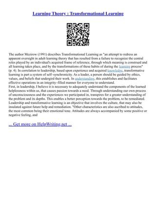 Learning Theory : Transformational Learning
The author Mezirow (1991) describes Transformational Learning as "an attempt to redress an
apparent oversight in adult learning theory that has resulted from a failure to recognize the central
roles played by an individual's acquired frame of reference, through which meaning is construed and
all learning takes place, and by the transformations of these habits of during the learning process"
(p. 4). In correlation to leadership, based upon experience and acquired knowledge, transformative
learning is part a system of self–synchronicity. As a leader, a person should be guided by ethics,
values, and beliefs that undergird their work. In understanding, this establishes and facilitates
effective operations in an integrity–filled manner for everyone to understand.
First, in leadership, I believe it is necessary to adequately understand the components of the learned
helplessness within us, that causes passion towards a need. Through understanding our own process
of unconsciousness and the experiences we participated in, transpires for a greater understanding of
the problem and its depths. This enables a better perception towards the problem, to be remediated.
Leadership and transformative learning is an objective that involves the culture, that may also be
insulated against future help and remediation. "Other characteristics are also ascribed to attitudes,
the most common being their emotional tone. Attitudes are always accompanied by some positive or
negative feeling, and
... Get more on HelpWriting.net ...
 