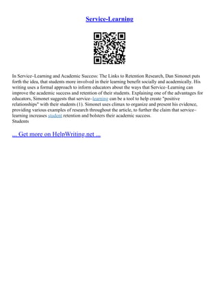 Service-Learning
In Service–Learning and Academic Success: The Links to Retention Research, Dan Simonet puts
forth the idea, that students more involved in their learning benefit socially and academically. His
writing uses a formal approach to inform educators about the ways that Service–Learning can
improve the academic success and retention of their students. Explaining one of the advantages for
educators, Simonet suggests that service–learning can be a tool to help create "positive
relationships" with their students (1). Simonet uses climax to organize and present his evidence,
providing various examples of research throughout the article, to further the claim that service–
learning increases student retention and bolsters their academic success.
Students
... Get more on HelpWriting.net ...
 