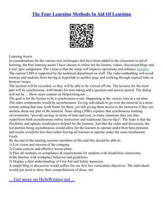 The Four Learning Methods In Aid Of Learning
Learning Assets
In considerations for the various new techniques that have been added to the classroom in aid of
learning, the four learning assets I have chosen to infuse are the lecture, videos, discussion/blogs and
a test/ quiz component. The vision is that the setup will improve operations and enhance learning.
The current LMS is supported by the technical department on staff. The video embedding will avoid
trainees and students from having to hyperlink to another page and working through expired links or
browser issues.
The lectures will be recorded, so they will be able to be viewed off site. The lectures for the most
part will be synchronous, with breaks for note taking and a question and answer period. The dialog
will not be ... Show more content on Helpwriting.net ...
The goal is for the lecture to be a synchronous event. Happening at the various sites at a set time.
The other components would be asynchronous. Giving individuals to go over the material in a more
remote setting that may work better for them, yet still giving them access to the instructor if they are
unclear about any part of the material. Nian–shing (2006) explains that synchronous learning
environments, "provide savings in terms of time and cost, in many situations they can also
outperform both asynchronous online instruction and traditional face‐to‐face". The hope is that the
flexibility and options would prove helpful for the learners. Just like the video and discussion, the
test portion being asynchronous would allow for the learners to operate under their best elements
and results would be best then rather forcing all learners to operate under the same mechanism.
Goals
By the end of the training sessions members of His and Her should be able to:
1) List vision and mission of the company.
2) Create concise and effective lesson plans.
3) Pass all modules on compliance & requirements for students with disabilities classrooms.
4) Be familiar with workplace behavior and guidelines
5) Display a firm understanding of First Aid and Safety measures.
A simple blog or discussion would suffice for our first two curriculum objectives. The individuals
would just need to show their comprehension of these, not
... Get more on HelpWriting.net ...
 