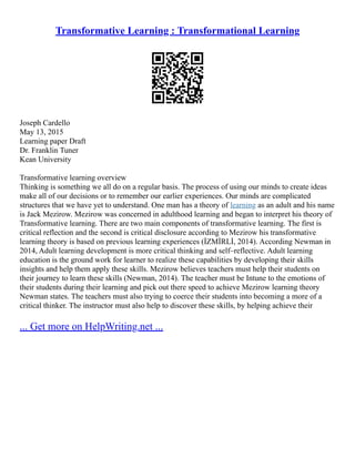 Transformative Learning : Transformational Learning
Joseph Cardello
May 13, 2015
Learning paper Draft
Dr. Franklin Tuner
Kean University
Transformative learning overview
Thinking is something we all do on a regular basis. The process of using our minds to create ideas
make all of our decisions or to remember our earlier experiences. Our minds are complicated
structures that we have yet to understand. One man has a theory of learning as an adult and his name
is Jack Mezirow. Mezirow was concerned in adulthood learning and began to interpret his theory of
Transformative learning. There are two main components of transformative learning. The first is
critical reflection and the second is critical disclosure according to Mezirow his transformative
learning theory is based on previous learning experiences (İZMİRLİ, 2014). According Newman in
2014, Adult learning development is more critical thinking and self–reflective. Adult learning
education is the ground work for learner to realize these capabilities by developing their skills
insights and help them apply these skills. Mezirow believes teachers must help their students on
their journey to learn these skills (Newman, 2014). The teacher must be Intune to the emotions of
their students during their learning and pick out there speed to achieve Mezirow learning theory
Newman states. The teachers must also trying to coerce their students into becoming a more of a
critical thinker. The instructor must also help to discover these skills, by helping achieve their
... Get more on HelpWriting.net ...
 