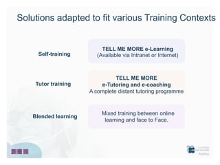 Solutions adapted to fit various Training Contexts


                           TELL ME MORE e-Learning
     Self-training       (Available via Intranet or Internet)



                                TELL ME MORE
    Tutor training        e-Tutoring and e-coaching
                      A complete distant tutoring programme



                           Mixed training between online
   Blended learning
                            learning and face to Face.
 