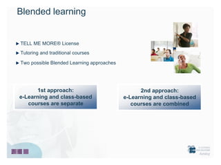 Blended learning


TELL ME MORE® License
Tutoring and traditional courses

Two possible Blended Learning approaches




      1st approach:                              2nd approach:
e-Learning and class-based                 e-Learning and class-based
   courses are separate                       courses are combined
 