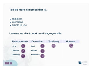 Tell Me More is method that is…


  complete
  interactive
  simple to use


Learners are able to work on all language skills:


  Comprehension     Expression      Vocabulary      Grammar

  Oral              Oral

  Written           Written

  Reading           Phonetics
 