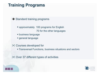 Training Programs


  Standard training programs

      approximately 100 programs for English
                      70 for the other languages
      business language
      general language


  Courses developed for
      Transversal Functions, business situations and sectors


  Over 37 different types of activities
 