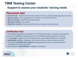 TMM Testing Center
 Support to assess your students’ training needs

Placement test
 Economical: determining the training needs of varied or geographically dispersed personnel.
 Easy access, 20 min language test to be taken in the office or at home.
 Secure access, protected by personal logins.
 Answers saved in our system.
 Real-time control of the status of the tests and results of each employee.



Certification test
 An evaluation approach equivalent to the TOEIC® approach: to improve the learner's
score in the TOEIC® by preparing them for the different skills assessed in this test
 1 hour test: written and oral comprehension, grammatical skills and vocabulary.
 Accessible on-line, integrated very simply into your human resources policy.
 Guarantee to objectively assess the language level of your employees and to
  compare them in your level grid.
 Very efficient in recruitment to establish a standard.
 