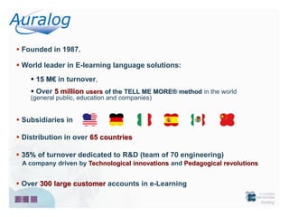  Founded in 1987.

 World leader in E-learning language solutions:
     15 M€ in turnover,
     Over 5 million users of the TELL ME MORE® method in the world
    (general public, education and companies)


 Subsidiaries in

 Distribution in over 65 countries

 35% of turnover dedicated to R&D (team of 70 engineering)
 A company driven by Technological innovations and Pedagogical revolutions


 Over 300 large customer accounts in e-Learning
 