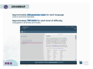 GRAMMAR


Approximately 200 grammar rules for each language
Links to and from exercises

Approximately 700 verbs for each level of difficulty,
conjugated in all tenses and modes
 