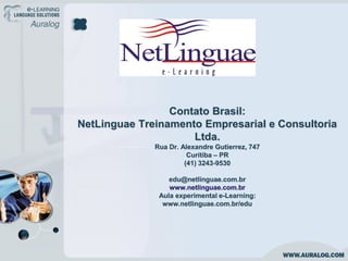 Contato Brasil:
NetLinguae Treinamento Empresarial e Consultoria
                     Ltda.
              Rua Dr. Alexandre Gutierrez, 747
                        Curitiba – PR
                       (41) 3243-9530

                  edu@netlinguae.com.br
                  www.netlinguae.com.br
               Aula experimental e-Learning:
                www.netlinguae.com.br/edu
 