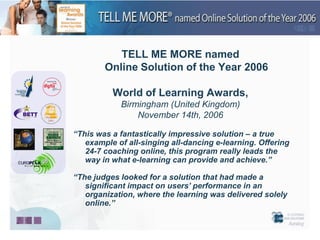 TELL ME MORE named
        Online Solution of the Year 2006

          World of Learning Awards,
            Birmingham (United Kingdom)
                November 14th, 2006

“This was a fantastically impressive solution – a true
   example of all-singing all-dancing e-learning. Offering
   24-7 coaching online, this program really leads the
   way in what e-learning can provide and achieve.”

“The judges looked for a solution that had made a
   significant impact on users’ performance in an
   organization, where the learning was delivered solely
   online.”
 