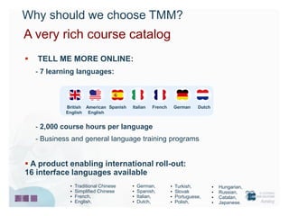 Why should we choose TMM?
A very rich course catalog
   TELL ME MORE ONLINE:
    - 7 learning languages:



             British American Spanish   Italian   French       German   Dutch
             English English


    - 2,000 course hours per language
    - Business and general language training programs


 A product enabling international roll-out:
16 interface languages available
              •   Traditional Chinese   •   German,        •   Turkish,         •   Hungarian,
              •   Simplified Chinese    •   Spanish,       •   Slovak           •   Russian,
              •   French,               •   Italian,       •   Portuguese,      •   Catalan,
              •   English,              •   Dutch,         •   Polish,          •   Japanese.
 
