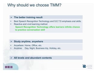 Why should we choose TMM?

  The better training result
    Best Speech Recognition Technology and S.E.T.S emphasis oral skills.
    Reactive and vivid learning method
      Speech Recognition Technology offers learners infinite chance
      to practice conversation skill




  Study anytime, anywhere
    Anywhere: Home, Office, etc.
    Anytime: Day, Night, Business trip, Holiday, etc.



  All levels and abundant contents
 