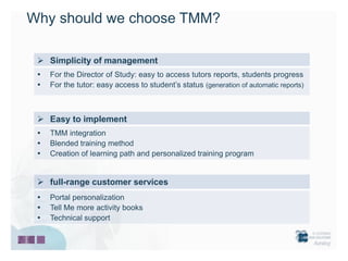 Why should we choose TMM?

  Simplicity of management
    For the Director of Study: easy to access tutors reports, students progress
    For the tutor: easy access to student’s status (generation of automatic reports)



  Easy to implement
    TMM integration
    Blended training method
    Creation of learning path and personalized training program


  full-range customer services
    Portal personalization
    Tell Me more activity books
    Technical support
 